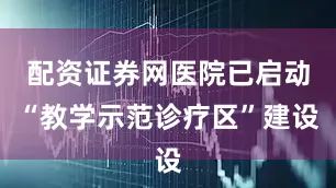配资证券网医院已启动“教学示范诊疗区”建设