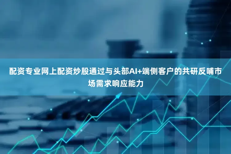配资专业网上配资炒股通过与头部AI+端侧客户的共研反哺市场需求响应能力