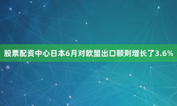 股票配资中心日本6月对欧盟出口额则增长了3.6%