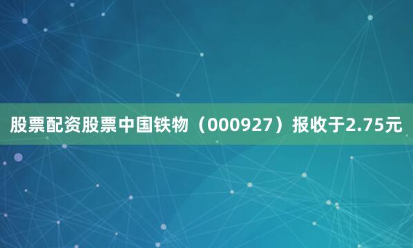 股票配资股票中国铁物（000927）报收于2.75元