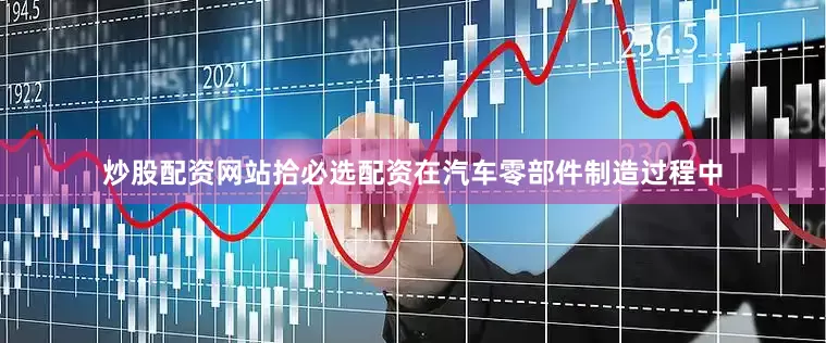 炒股配资网站拾必选配资在汽车零部件制造过程中