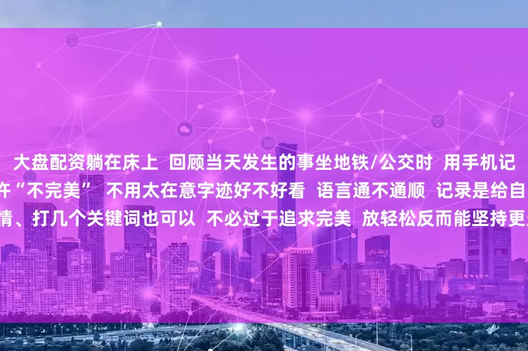 大盘配资躺在床上  回顾当天发生的事坐地铁/公交时  用手机记录下路上的观察或想法  允许“不完美”  不用太在意字迹好不好看  语言通不通顺  记录是给自己看的  不是写作文  画个表情、打几个关键词也可以  不必过于追求完美  放轻松反而能坚持更久  分享促思考  试着把思考写成小片段分享出去  （哪怕只给朋友看）  真诚地分享过程与感悟  收获到的反馈也能帮助自己思路更清晰  随着时间的推移