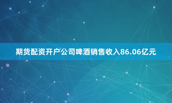 期货配资开户公司啤酒销售收入86.06亿元