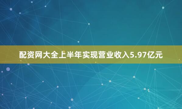 配资网大全上半年实现营业收入5.97亿元