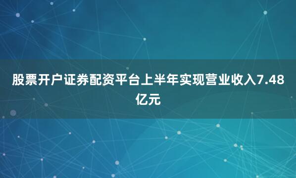股票开户证券配资平台上半年实现营业收入7.48亿元